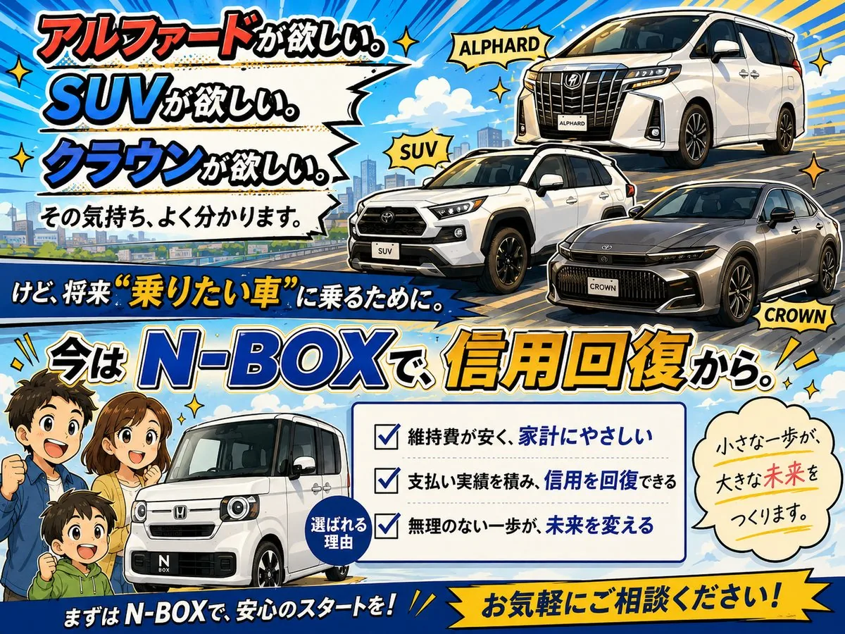 アルファードもSUVもクラウンも欲しい、その気持ちよく分かります。けど将来“乗りたい車”に乗るために、今はN-BOXで信用回復から。選ばれる理由：維持費が安く家計にやさしい／支払い実績を積み信用を回復できる／無理のない一歩が未来を変える。小さな一歩が、大きな未来をつくります。